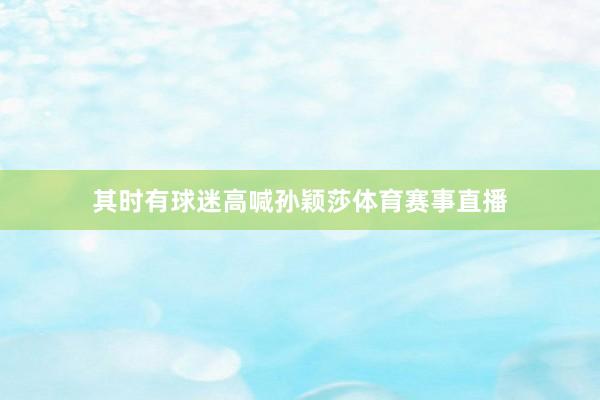 其时有球迷高喊孙颖莎体育赛事直播