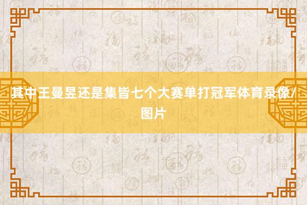 其中王曼昱还是集皆七个大赛单打冠军体育录像/图片